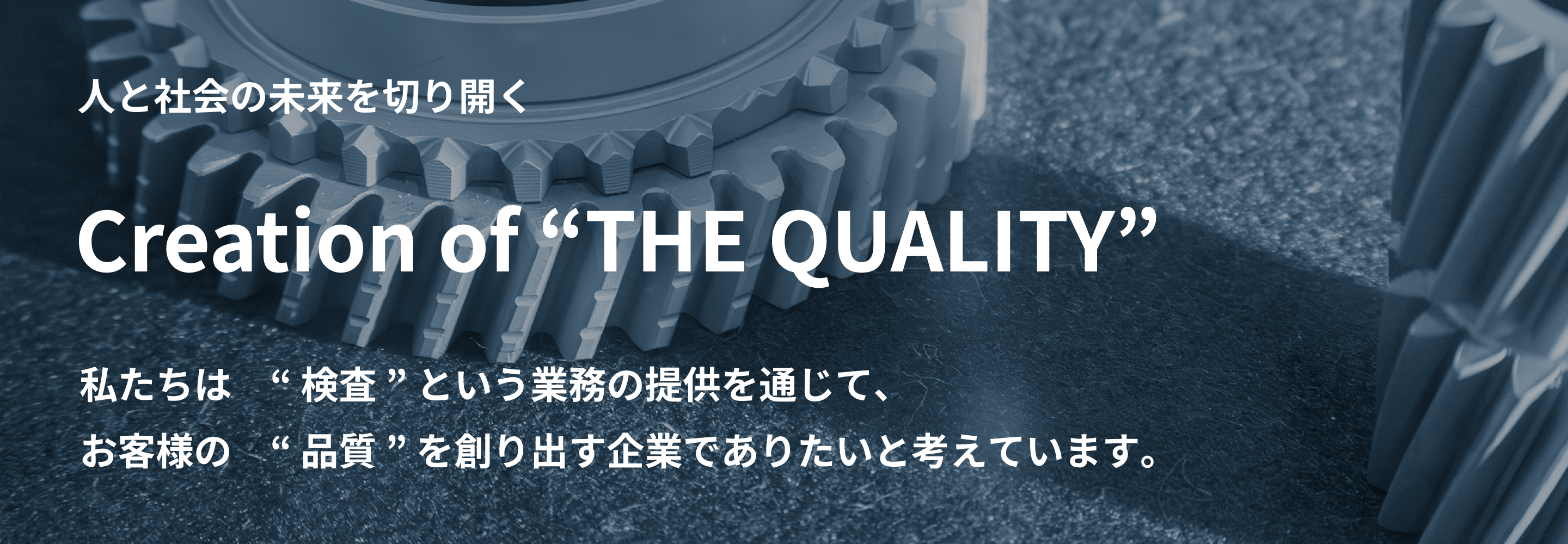 人と社会の未来を切り開く Creation of “THE QUALITY” 私たちは　“ 検査 ” という業務の提供を通じて、 お客様の　“ 品質 ” を創り出す企業でありたいと考えています。