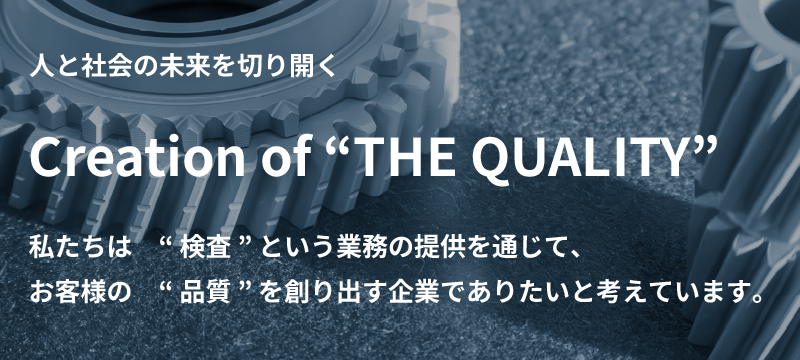 人と社会の未来を切り開く Creation of “THE QUALITY” 私たちは　“ 検査 ” という業務の提供を通じて、 お客様の　“ 品質 ” を創り出す企業でありたいと考えています。